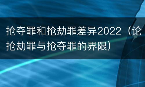 抢夺罪和抢劫罪差异2022（论抢劫罪与抢夺罪的界限）