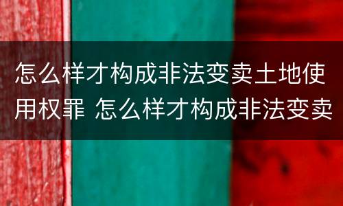 怎么样才构成非法变卖土地使用权罪 怎么样才构成非法变卖土地使用权罪呢