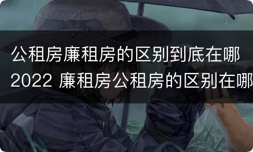 公租房廉租房的区别到底在哪2022 廉租房公租房的区别在哪里