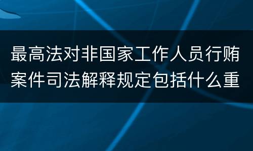 最高法对非国家工作人员行贿案件司法解释规定包括什么重要内容