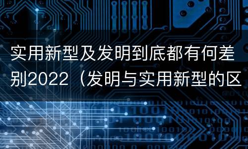 实用新型及发明到底都有何差别2022（发明与实用新型的区别有）