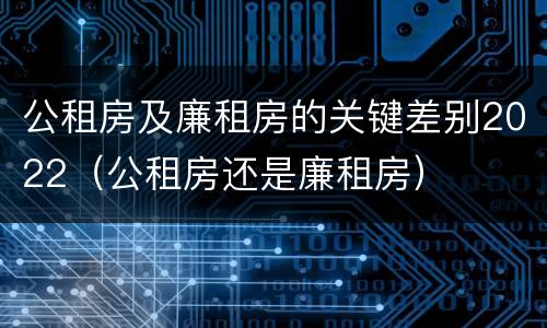 公租房及廉租房的关键差别2022（公租房还是廉租房）