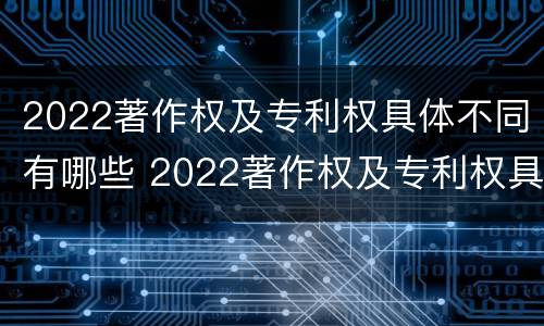 2022著作权及专利权具体不同有哪些 2022著作权及专利权具体不同有哪些问题