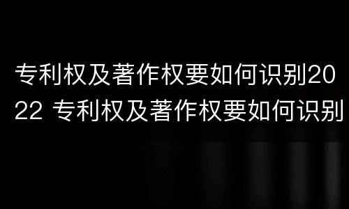 专利权及著作权要如何识别2022 专利权及著作权要如何识别2022年