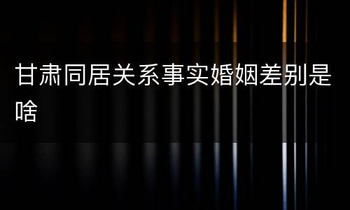 甘肃同居关系事实婚姻差别是啥