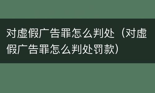 对虚假广告罪怎么判处（对虚假广告罪怎么判处罚款）