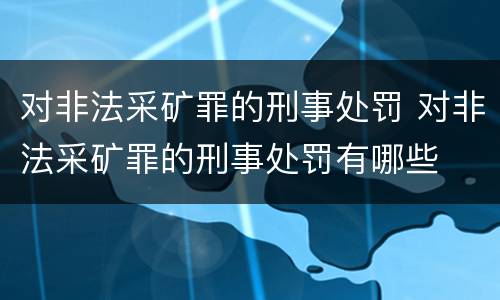 对非法采矿罪的刑事处罚 对非法采矿罪的刑事处罚有哪些