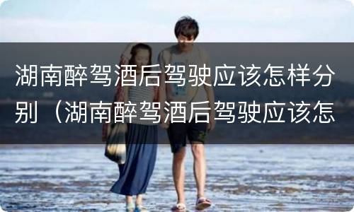 湖南醉驾酒后驾驶应该怎样分别（湖南醉驾酒后驾驶应该怎样分别处罚）