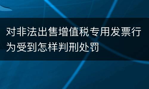 对非法出售增值税专用发票行为受到怎样判刑处罚