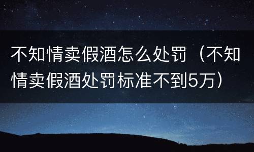 不知情卖假酒怎么处罚（不知情卖假酒处罚标准不到5万）