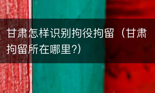 甘肃怎样识别拘役拘留（甘肃拘留所在哪里?）