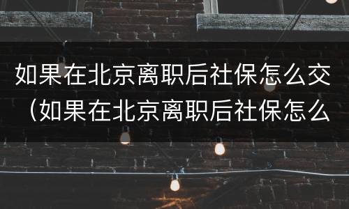 如果在北京离职后社保怎么交（如果在北京离职后社保怎么交的）