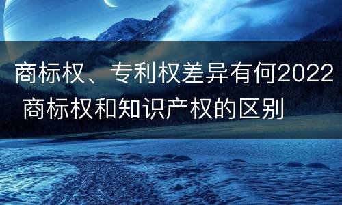 商标权、专利权差异有何2022 商标权和知识产权的区别