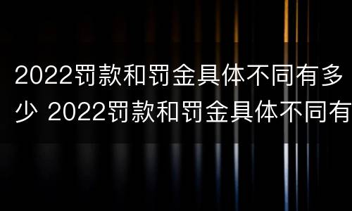 2022罚款和罚金具体不同有多少 2022罚款和罚金具体不同有多少钱