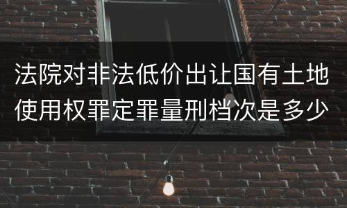 法院对非法低价出让国有土地使用权罪定罪量刑档次是多少