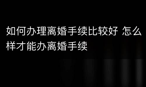 如何办理离婚手续比较好 怎么样才能办离婚手续