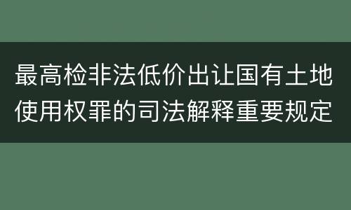 最高检非法低价出让国有土地使用权罪的司法解释重要规定都有哪些