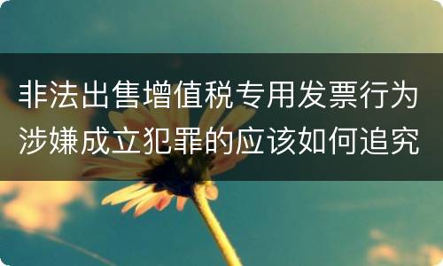 非法出售增值税专用发票行为涉嫌成立犯罪的应该如何追究责任