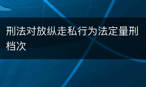 刑法对放纵走私行为法定量刑档次