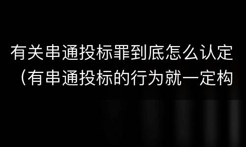 有关串通投标罪到底怎么认定（有串通投标的行为就一定构成串通投标罪吗?）