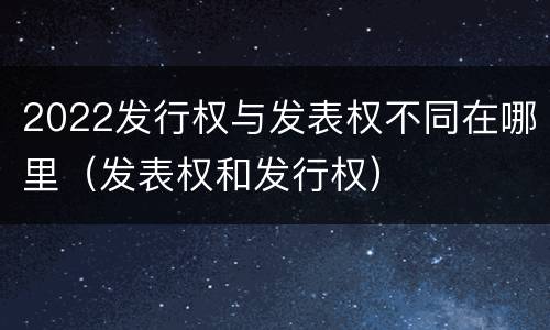 2022发行权与发表权不同在哪里（发表权和发行权）