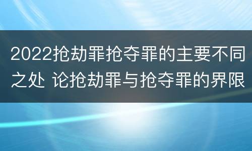 2022抢劫罪抢夺罪的主要不同之处 论抢劫罪与抢夺罪的界限
