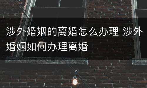 涉外婚姻的离婚怎么办理 涉外婚姻如何办理离婚