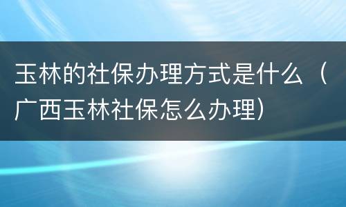 玉林的社保办理方式是什么（广西玉林社保怎么办理）