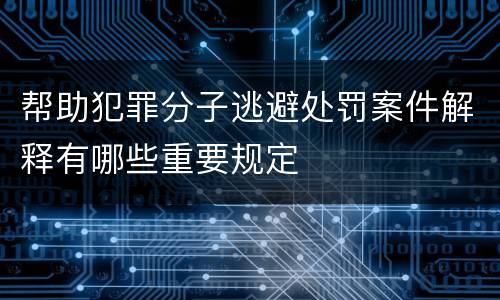 帮助犯罪分子逃避处罚案件解释有哪些重要规定