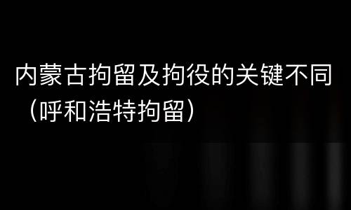 内蒙古拘留及拘役的关键不同（呼和浩特拘留）