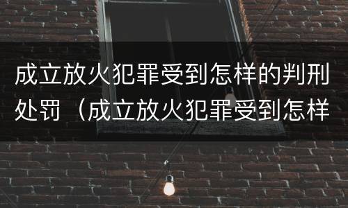 成立放火犯罪受到怎样的判刑处罚（成立放火犯罪受到怎样的判刑处罚决定）