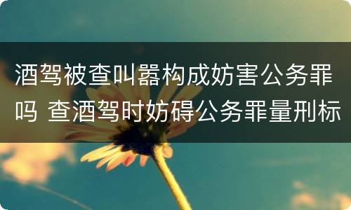 酒驾被查叫嚣构成妨害公务罪吗 查酒驾时妨碍公务罪量刑标准