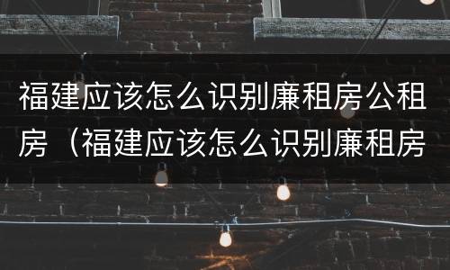 福建应该怎么识别廉租房公租房（福建应该怎么识别廉租房公租房的真假）