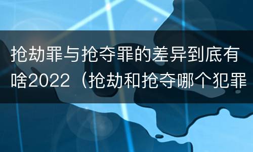 抢劫罪与抢夺罪的差异到底有啥2022（抢劫和抢夺哪个犯罪性质严重）