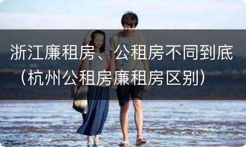 浙江廉租房、公租房不同到底（杭州公租房廉租房区别）