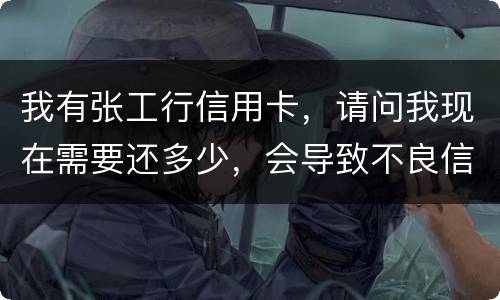 我有张工行信用卡，请问我现在需要还多少，会导致不良信用记录和信用卡诈骗罪吗
