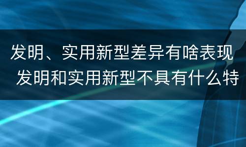 发明、实用新型差异有啥表现 发明和实用新型不具有什么特性