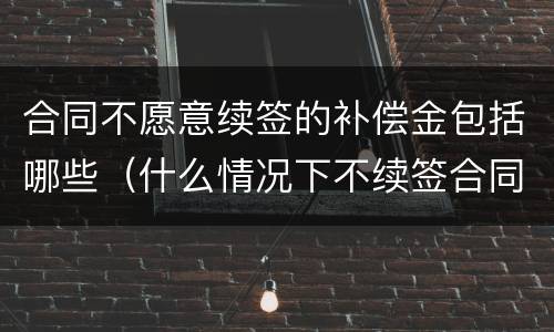 合同不愿意续签的补偿金包括哪些（什么情况下不续签合同有补偿）