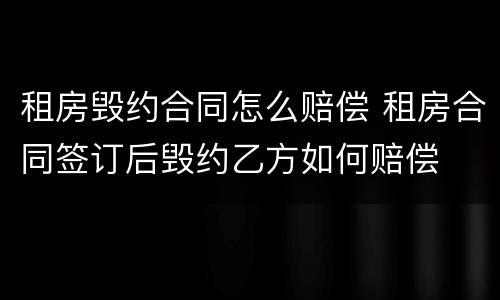 租房毁约合同怎么赔偿 租房合同签订后毁约乙方如何赔偿