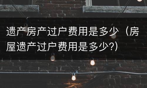 遗产房产过户费用是多少（房屋遗产过户费用是多少?）