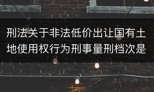 刑法关于非法低价出让国有土地使用权行为刑事量刑档次是怎样
