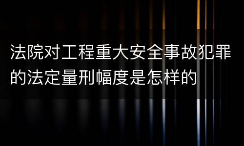 法院对工程重大安全事故犯罪的法定量刑幅度是怎样的