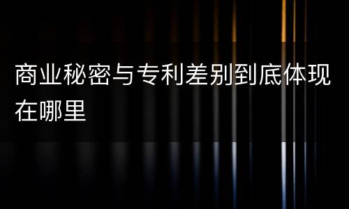 商业秘密与专利差别到底体现在哪里