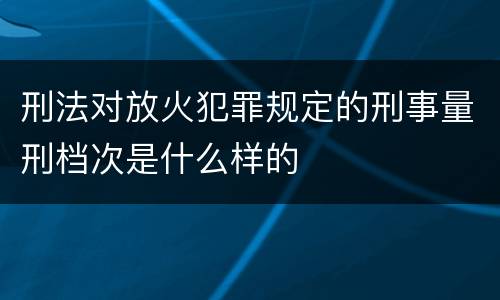 刑法对放火犯罪规定的刑事量刑档次是什么样的