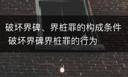 破坏界碑、界桩罪的构成条件 破坏界碑界桩罪的行为