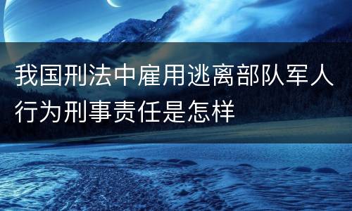 我国刑法中雇用逃离部队军人行为刑事责任是怎样