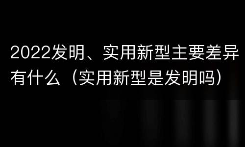 2022发明、实用新型主要差异有什么（实用新型是发明吗）
