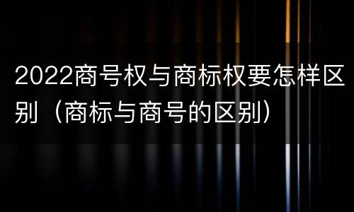 2022商号权与商标权要怎样区别（商标与商号的区别）
