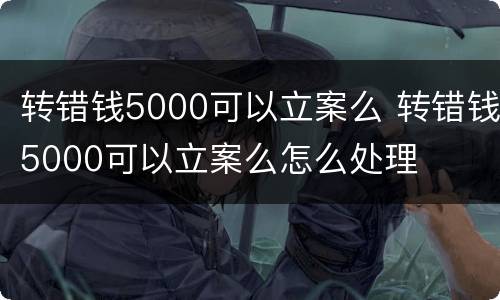 转错钱5000可以立案么 转错钱5000可以立案么怎么处理