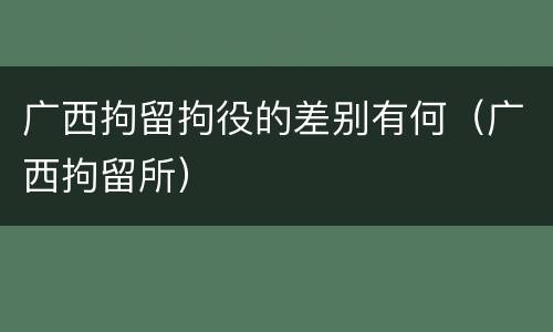 广西拘留拘役的差别有何（广西拘留所）